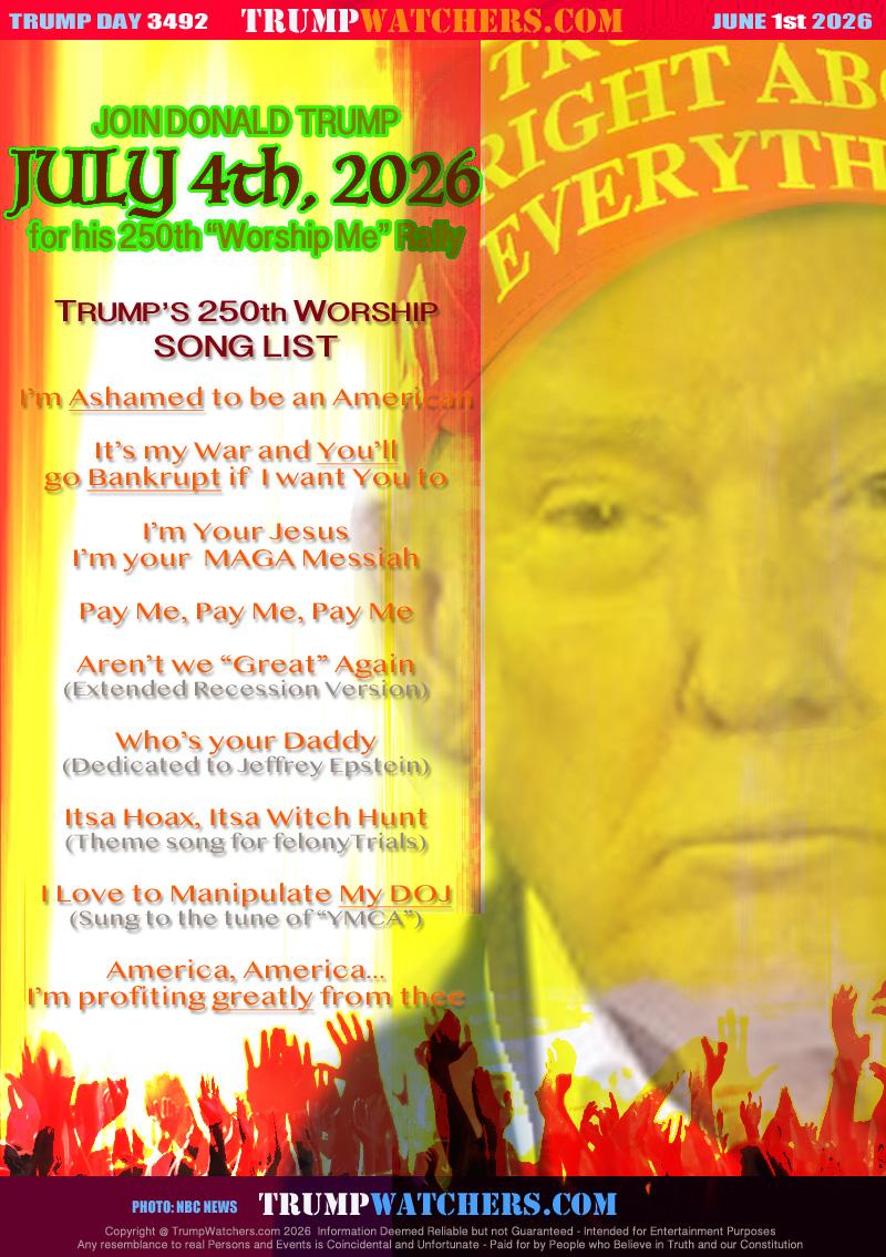 TRUMP’S 250th WORSHIP
SONG LIST

I’m Ashamed to be an American

It’s my War and You’ll
go Bankrupt if  I want You to

I’m Your Jesus
I’m your Messiah

Pay Me, Pay Me, Pay Me

Aren’t we “Great” Again
(Extended Recession Version)

Who’s your Daddy
(Dedicated to Jeffrey Epstein)

Itsa Hoax, Itsa Witch Hunt
(Theme song for felonyTrials)

I Love to Manipulate My DOJ
(Sung to the tune of “YMCA”)

America, America...
I’m profiting greatly from thee